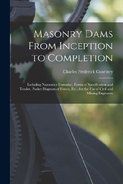 Masonry Dams From Inception to Completion: Including Numerous Formulae, Forms of Specification and Tender, Pocket Diagram of Forces, Etc.; for the Use