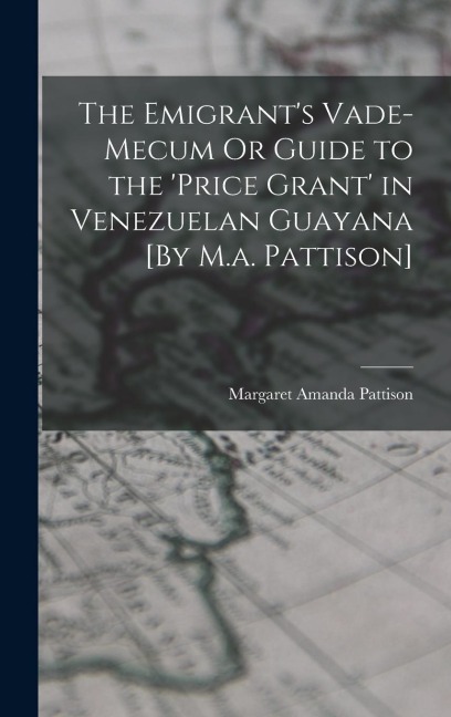 The Emigrant's Vade-Mecum Or Guide to the 'price Grant' in Venezuelan Guayana [By M.a. Pattison]
