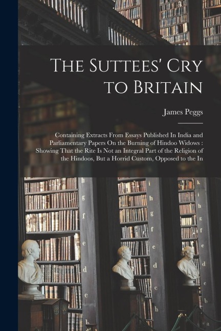The Suttees' Cry to Britain: Containing Extracts From Essays Published In India and Parliamentary Papers On the Burning of Hindoo Widows: Showing That the Rite Is Not an Integral Part of the Religion of the Hindoos, But a Horrid Custom, Opposed to the In