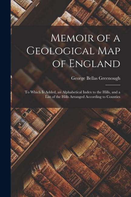 Memoir of a Geological Map of England: To Which Is Added, an Alphabetical Index to the Hills, and a List of the Hills Arranged According to Counties