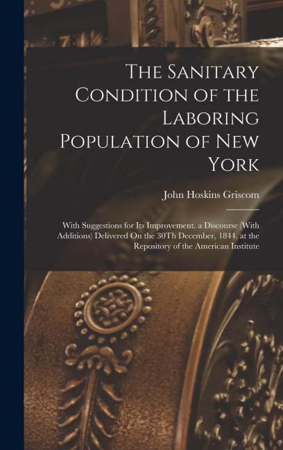 The Sanitary Condition of the Laboring Population of New York: With Suggestions for Its Improvement. a Discourse (With Additions) Delivered On the 30T