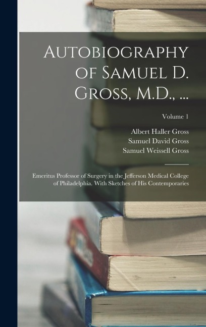 Autobiography of Samuel D. Gross, M.D., ...: Emeritus Professor of Surgery in the Jefferson Medical College of Philadelphia. With Sketches of His Cont