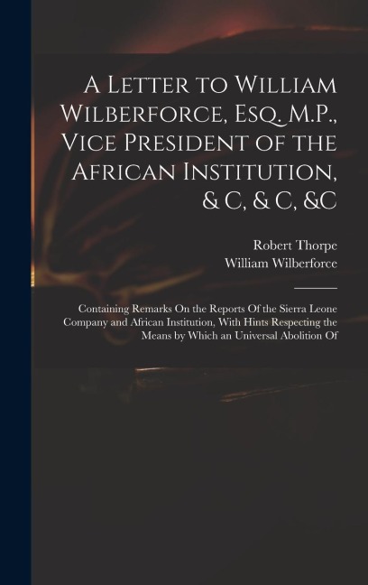 A Letter to William Wilberforce, Esq. M.P., Vice President of the African Institution, & C, & C, &c: Containing Remarks On the Reports Of the Sierra Leone Company and African Institution, With Hints Respecting the Means by Which an Universal Abolition Of