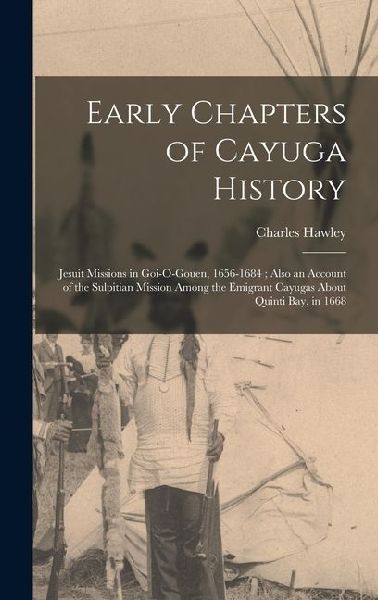 Early Chapters of Cayuga History: Jesuit Missions in Goi-O-Gouen, 1656-1684; Also an Account of the Sulpitian Mission Among the Emigrant Cayugas About