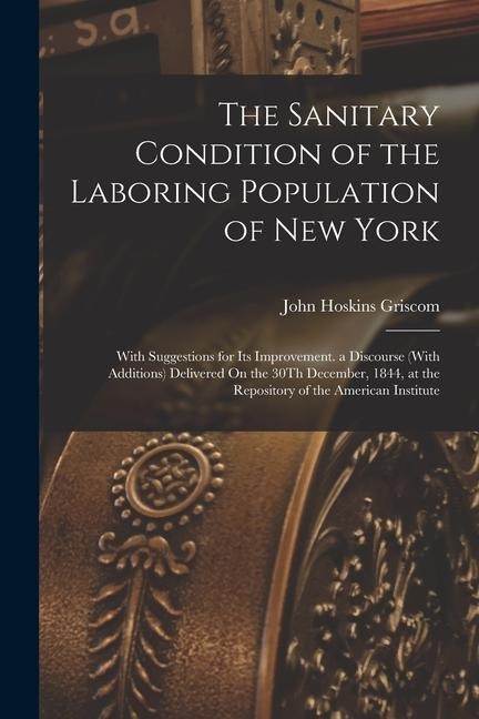 The Sanitary Condition of the Laboring Population of New York: With Suggestions for Its Improvement. a Discourse (With Additions) Delivered On the 30T