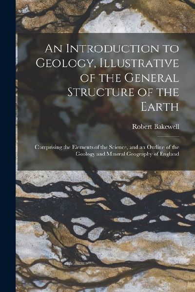 An Introduction to Geology, Illustrative of the General Structure of the Earth: Comprising the Elements of the Science, and an Outline of the Geology