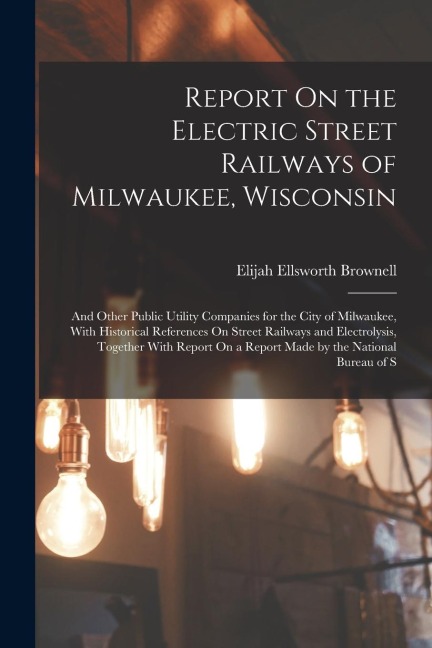 Report On the Electric Street Railways of Milwaukee, Wisconsin: And Other Public Utility Companies for the City of Milwaukee, With Historical Referenc