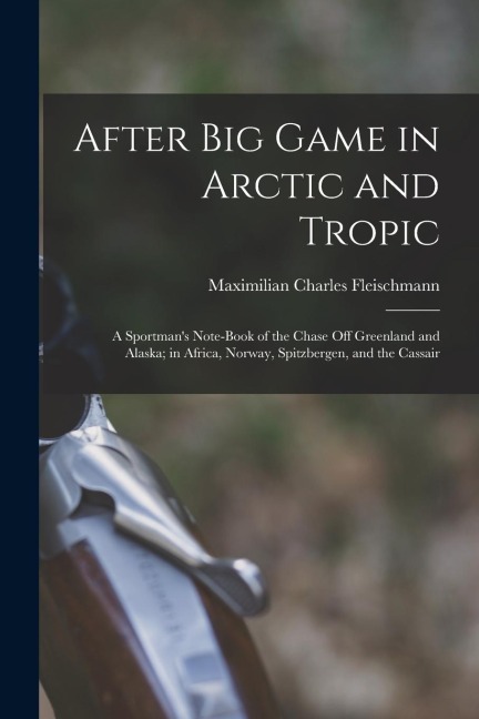 After Big Game in Arctic and Tropic: A Sportmans Note-Book of the Chase Off Greenland and Alaska; in Africa, Norway, Spitzbergen, and the Cassair