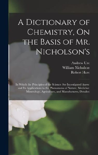 A Dictionary of Chemistry, On the Basis of Mr. Nicholsons: In Which the Principles of the Science Are Investigated Anew, and Its Applications to the