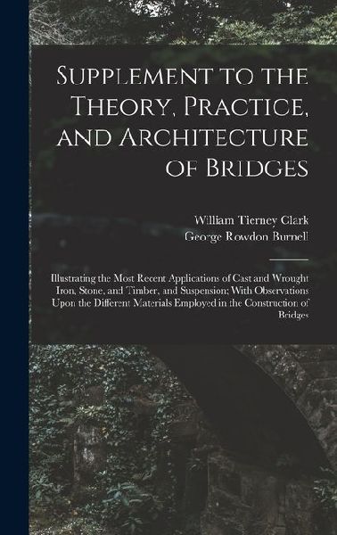 Supplement to the Theory, Practice, and Architecture of Bridges: Illustrating the Most Recent Applications of Cast and Wrought Iron, Stone, and Timber, and Suspension; With Observations Upon the Different Materials Employed in the Construction of Bridges