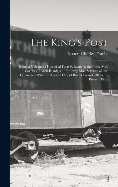 The Kings Post: Being a Volume of Historical Facts Relating to the Posts, Mail Coaches, Coach Roads, and Railway Mail Services of and
