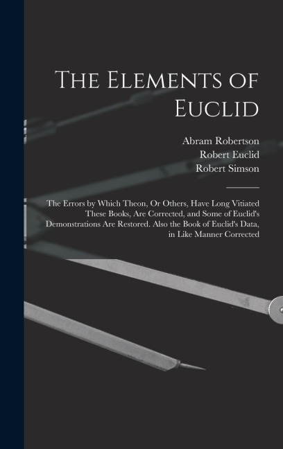 The Elements of Euclid: The Errors by Which Theon, Or Others, Have Long Vitiated These Books, Are Corrected, and Some of Euclids Demonstrations Are Restored. Also the Book of Euclids Data, in Like Manner Corrected