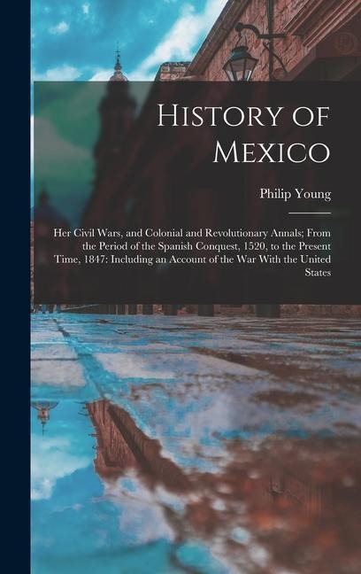 History of Mexico: Her Civil Wars, and Colonial and Revolutionary Annals; From the Period of the Spanish Conquest, 1520, to the Present Time, 1847: Including an Account of the War With the United States