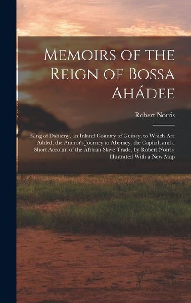 Memoirs of the Reign of Bossa Ahádee: King of Dahomy, an Inland Country of Guiney. to Which Are Added, the Authors Journey to Abomey, the Capital; and a Short Account of the African Slave Trade. by Robert Norris. Illustrated With a New Map