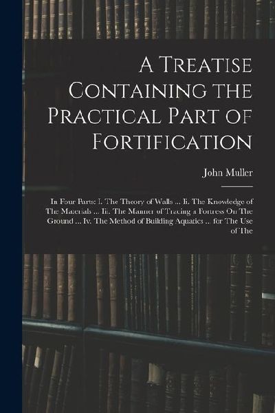 A Treatise Containing the Practical Part of Fortification: In Four Parts: I. The Theory of Walls ... Ii. The Knowledge of The Materials ... Iii. The M