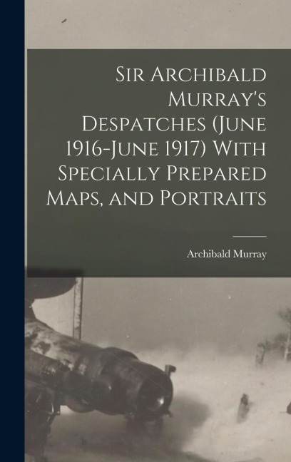 Sir Archibald Murrays Despatches (June 1916-June 1917) With Specially Prepared Maps, and Portraits