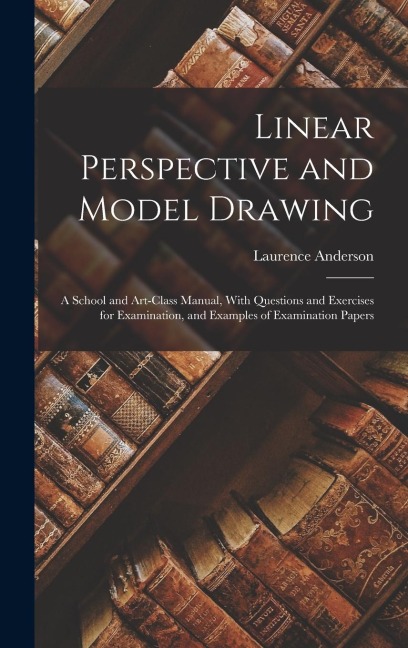 Linear Perspective and Model Drawing: A School and Art-Class Manual, With Questions and Exercises for Examination, and Examples of Examination Papers