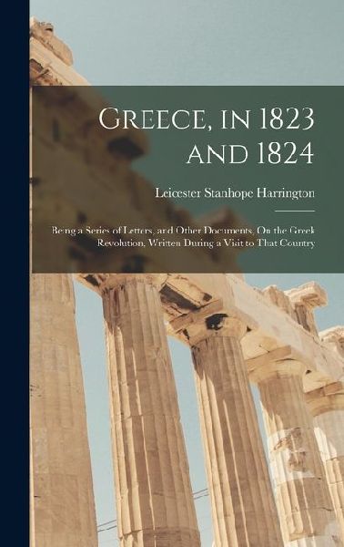 Greece, in 1823 and 1824: Being a Series of Letters, and Other Documents, On the Greek Revolution, Written During a Visit to That Country