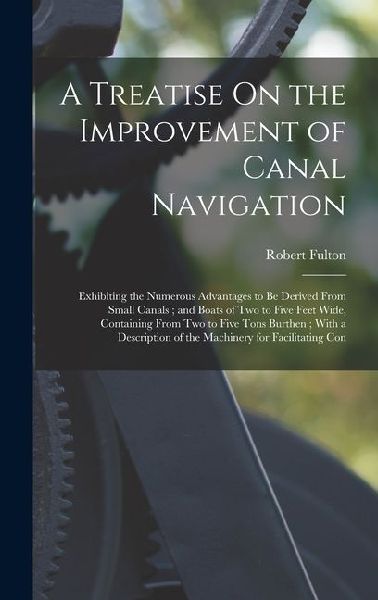 A Treatise On the Improvement of Canal Navigation: Exhibiting the Numerous Advantages to Be Derived From Small Canals; and Boats of Two to Five Feet Wide, Containing From Two to Five Tons Burthen; With a Description of the Machinery for Facilitating Con