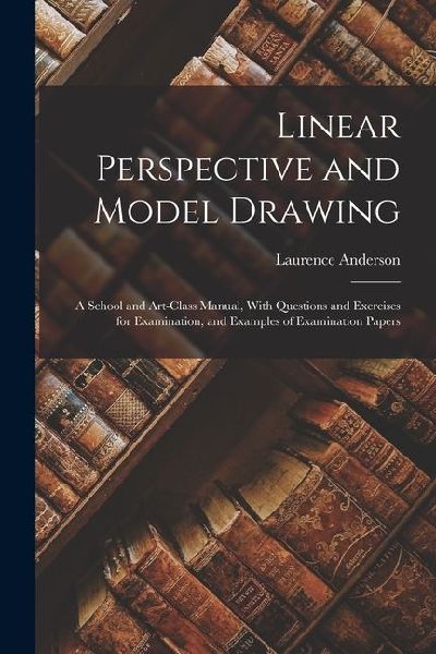 Linear Perspective and Model Drawing: A School and Art-Class Manual, With Questions and Exercises for Examination, and Examples of Examination Papers
