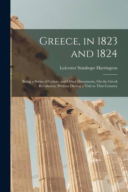 Greece, in 1823 and 1824: Being a Series of Letters, and Other Documents, On the Greek Revolution, Written During a Visit to That Country