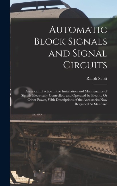 Automatic Block Signals and Signal Circuits: American Practice in the Installation and Maintenance of Signals Electrically Controlled, and Operated by Electric Or Other Power, With Descriptions of the Accessories Now Regarded As Standard