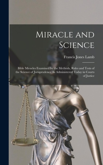 Miracle and Science: Bible Miracles Examined by the Methods, Rules and Tests of the Science of Jurisprudence As Administered Today in Courts of Justice