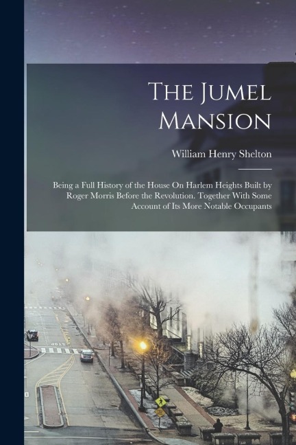 The Jumel Mansion: Being a Full History of the House On Harlem Heights Built by Roger Morris Before the Revolution. Together With Some Ac