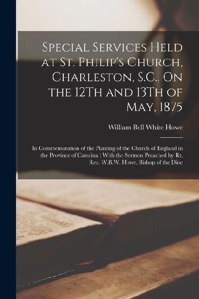 Special Services Held at St. Philip's Church, Charleston, S.C., On the 12Th and 13Th of May, 1875: In Commemoration of the Planting of the Church of E