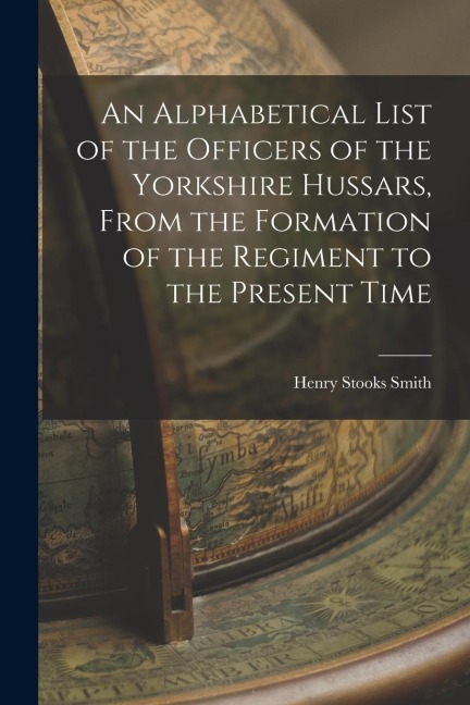 An Alphabetical List of the Officers of the Yorkshire Hussars, From the Formation of the Regiment to the Present Time