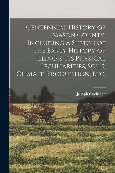 Centennial History of Mason County, Including a Sketch of the Early History of Illinois, its Physical Peculiarities, Soils, Climate, Production, etc.