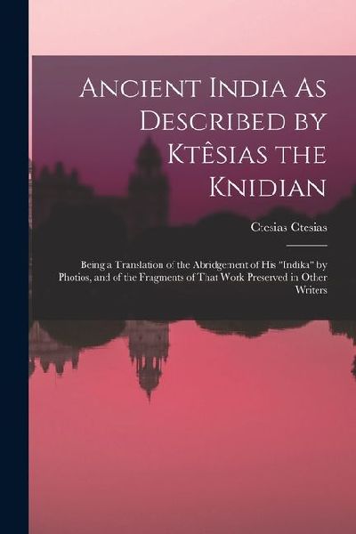 Ancient India As Described by Ktêsias the Knidian: Being a Translation of the Abridgement of His indika by Photios, and of the Fragments of That Work Preserved in Other Writers