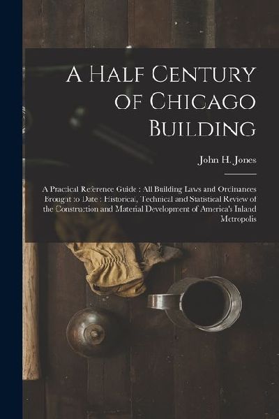 A Half Century of Chicago Building: A Practical Reference Guide: all Building Laws and Ordinances Brought to Date: Historical, Technical and Statistic