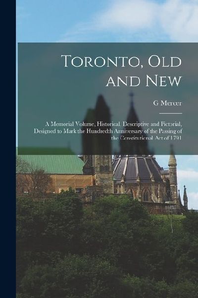 Toronto, old and New: A Memorial Volume, Historical, Descriptive and Pictorial, Designed to Mark the Hundredth Anniversary of the Passing of