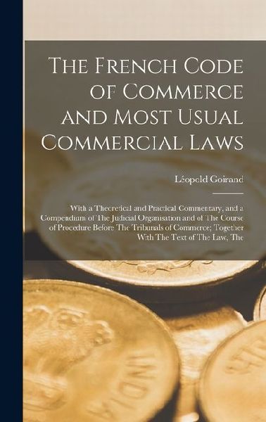 The French Code of Commerce and Most Usual Commercial Laws: With a Theoretical and Practical Commentary, and a Compendium of The Judicial Organisation and of The Course of Procedure Before The Tribunals of Commerce; Together With The Text of The Law, The