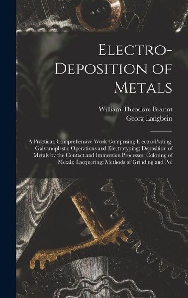 Electro-Deposition of Metals: A Practical, Comprehensive Work Comprising Electro-Plating, Galvanoplastic Operations and Electrotyping; Deposition of Metals by the Contact and Immersion Processes; Coloring of Metals; Lacquering; Methods of Grinding and Pol