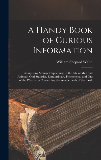 A Handy Book of Curious Information: Comprising Strange Happenings in the Life of Men and Animals, Odd Statistics, Extraordinary Phenomena, and Out of the Way Facts Concerning the Wonderlands of the Earth