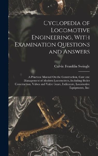 Cyclopedia of Locomotive Engineering, With Examination Questions and Answers: A Practical Manual On the Construction, Care and Management of Modern Lo