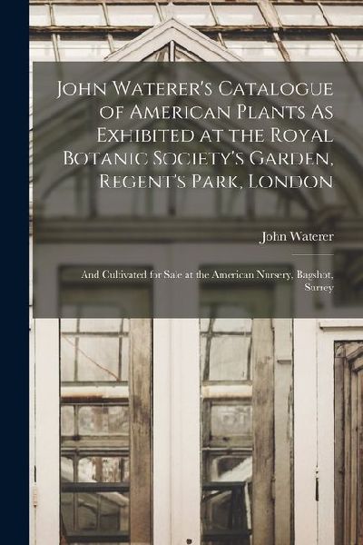 John Waterers Catalogue of American Plants As Exhibited at the Royal Botanic Societys Garden, Regents Park, London: And Cultivated for Sale at the