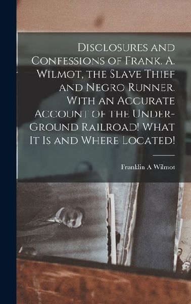 Disclosures and Confessions of Frank. A. Wilmot, the Slave Thief and Negro Runner. With an Accurate Account of the Under-ground Railroad! What it is and Where Located!