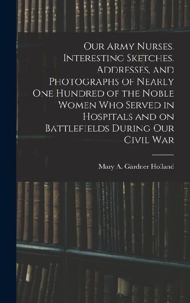 Our Army Nurses. Interesting Sketches, Addresses, and Photographs of Nearly one Hundred of the Noble Women who Served in Hospitals and on Battlefields