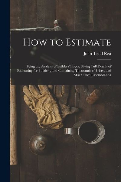 How to Estimate; Being the Analysis of Builders' Prices, Giving Full Details of Estimating for Builders, and Containing Thousands of Prices, and Much