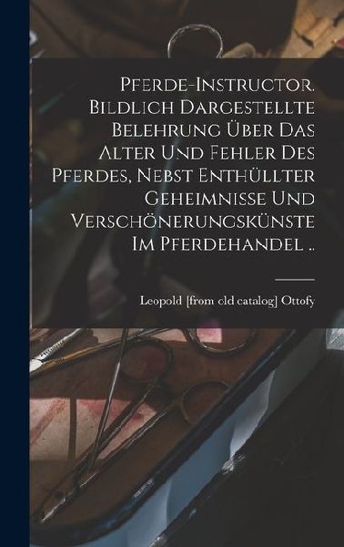 Pferde-instructor. Bildlich Dargestellte Belehrung über das Alter und Fehler des Pferdes, Nebst Enthüllter Geheimnisse und Verschönerungskünste im Pferdehandel ..