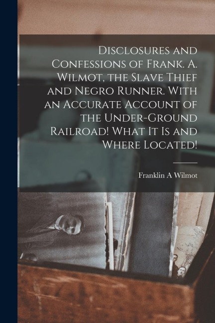 Disclosures and Confessions of Frank. A. Wilmot, the Slave Thief and Negro Runner. With an Accurate Account of the Under-ground Railroad! What it is and Where Located!