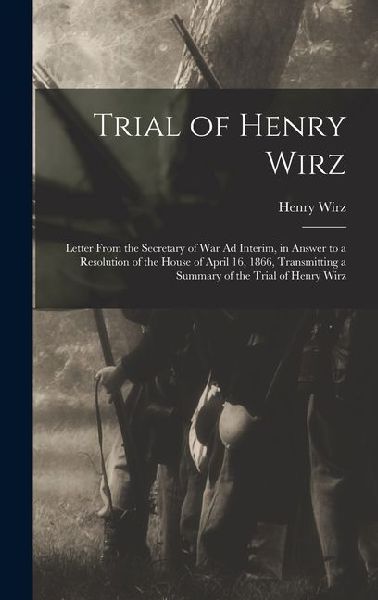 Trial of Henry Wirz: Letter From the Secretary of War Ad Interim, in Answer to a Resolution of the House of April 16, 1866, Transmitting a Summary of the Trial of Henry Wirz