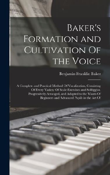 Baker's Formation and Cultivation Of the Voice; a Complete and Practical Method Of Vocalization, Consisting Of Every Variety Of Scale Exercises and Solfeggios, Progressively Arranged, and Adapted to the Wants Of Beginners and Advanced Pupils in the art Of