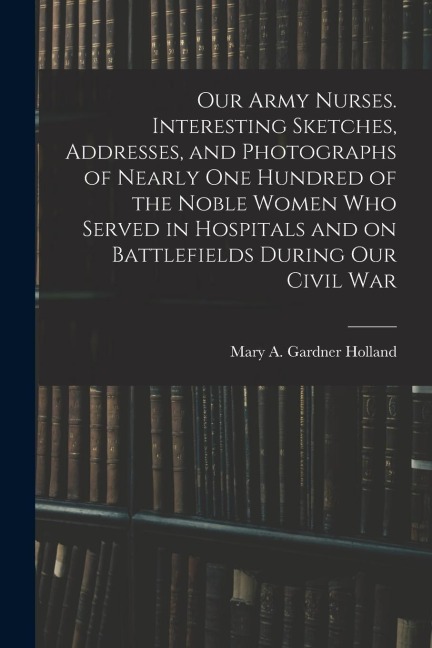 Our Army Nurses. Interesting Sketches, Addresses, and Photographs of Nearly one Hundred of the Noble Women who Served in Hospitals and on Battlefields