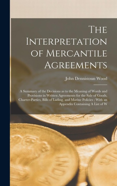 The Interpretation of Mercantile Agreements: A Summary of the Decisions as to the Meaning of Words and Provisions in Written Agreements for the Sale of Goods, Charter-parties, Bills of Lading, and Marine Policies; With an Appendix Containing A List of W