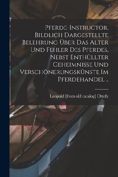 Pferde-instructor. Bildlich Dargestellte Belehrung über das Alter und Fehler des Pferdes, Nebst Enthüllter Geheimnisse und Verschönerungskünste im Pferdehandel ..
