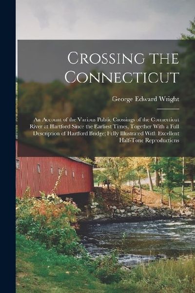 Crossing the Connecticut; an Account of the Various Public Crossings of the Connecticut River at Hartford Since the Earliest Times, Together With a Full Description of Hartford Bridge; Fully Illustrated With Excellent Half-tone Reproductions